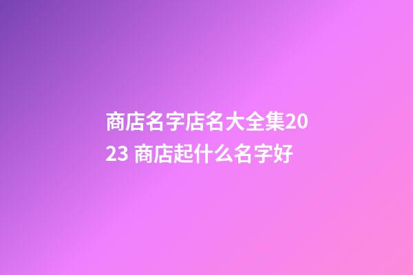 商店名字店名大全集2023 商店起什么名字好-第1张-店铺起名-玄机派